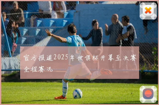官方报道2025年世俱杯开幕至决赛全程赛况