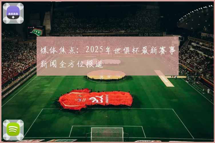 媒体焦点：2025年世俱杯最新赛事新闻全方位报道
