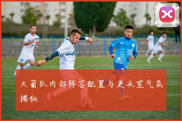 火箭队内部阵容配置与更衣室气氛揭秘