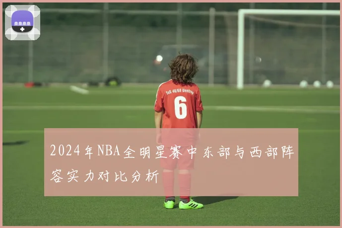 2024年NBA全明星赛中东部与西部阵容实力对比分析