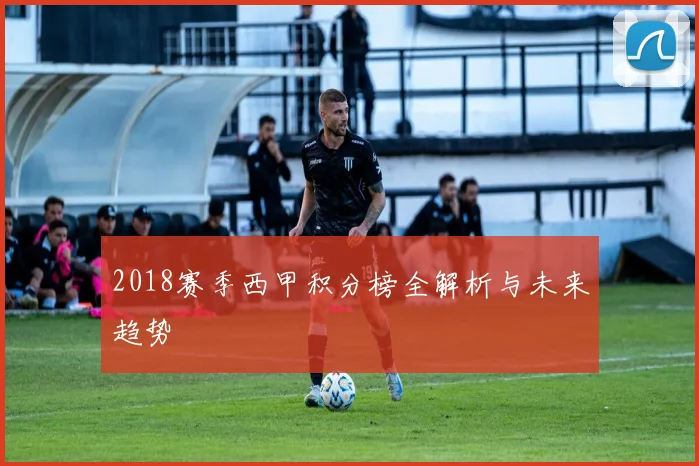 2018赛季西甲积分榜全解析与未来趋势